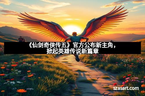 《仙剑奇侠传五》官方公布新主角，掀起英雄传说新篇章